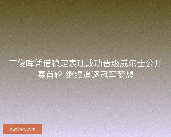 丁俊晖凭借稳定表现成功晋级威尔士公开赛首轮 继续追逐冠军梦想