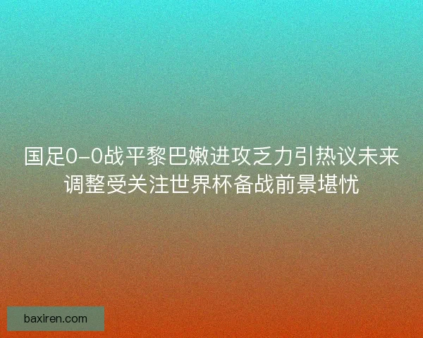 国足0-0战平黎巴嫩进攻乏力引热议未来调整受关注世界杯备战前景堪忧