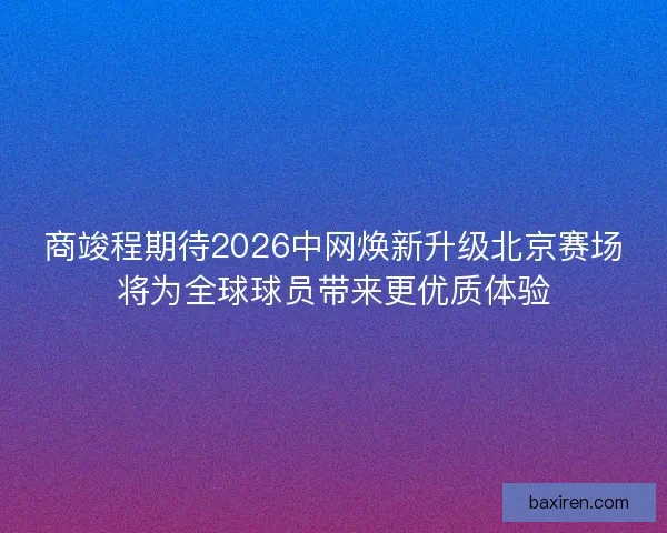 商竣程期待2026中网焕新升级北京赛场将为全球球员带来更优质体验