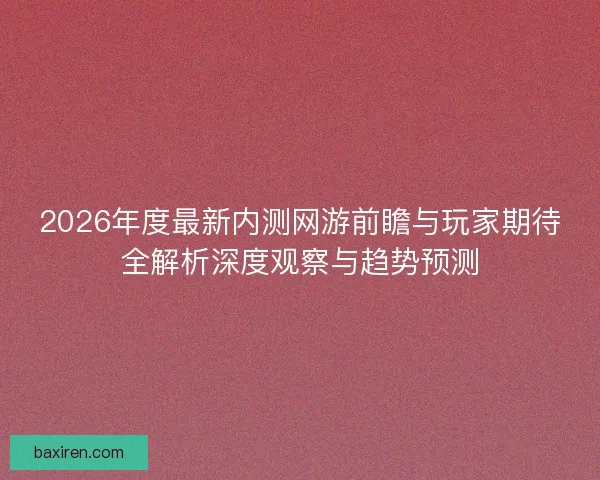 2026年度最新内测网游前瞻与玩家期待全解析深度观察与趋势预测